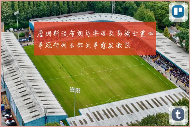 詹姆斯谈布朗与字母交易骑士重回争冠行列东部竞争愈发激烈
